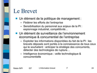 Le Brevet Un élément de la politique de management : Fédérer les efforts de l’entreprise Sensibilisation du personnel aux enjeux de la PI : espionnage industriel, compétitivité… Un élément de surveillance de l’environnement économique & concurrentiel de l’entreprise Exploiter les informations disponibles du fait de la PI : les brevets déposés sont portés à la connaissance de tous ceux qui le souhaitent : anticiper la stratégie des concurrents, détecter des technologies de rupture… Intelligence économique : veille technologique & concurrentielle 
