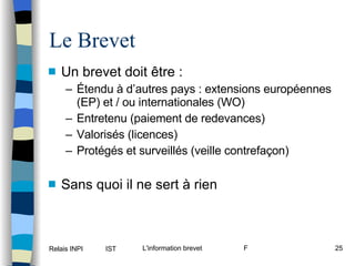 Le Brevet Un brevet doit être : Étendu à d’autres pays : extensions européennes (EP) et / ou internationales (WO) Entretenu (paiement de redevances) Valorisés (licences) Protégés et surveillés (veille contrefaçon) Sans quoi il ne sert à rien 
