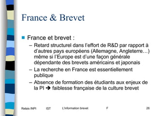 France & Brevet France et brevet : Retard structurel dans l’effort de R&D par rapport à d’autres pays européens (Allemagne, Angleterre…) même si l’Europe est d’une façon générale dépendante des brevets américains et japonais La recherche en France est essentiellement publique Absence de formation des étudiants aux enjeux de la PI    faiblesse française de la culture brevet 
