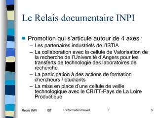 Le Relais documentaire INPI Promotion qui s’articule autour de 4 axes : Les partenaires industriels de l’ISTIA La collaboration avec la cellule de Valorisation de la recherche de l’Université d’Angers pour les transferts de technologie des laboratoires de recherche La participation à des actions de formation chercheurs / étudiants La mise en place d’une cellule de veille technologique avec le CRITT-Pays de La Loire Productique 