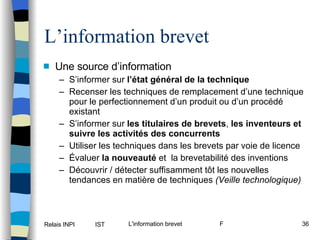 L’information brevet Une source d’information S’informer sur  l’état général de la technique   Recenser les techniques de remplacement d’une technique pour le perfectionnement d’un produit ou d’un procédé existant S’informer sur  les titulaires de brevets ,  les inventeurs et suivre les activités des concurrents Utiliser les techniques dans les brevets par voie de licence  Évaluer  la nouveauté  et  la brevetabilité des inventions Découvrir / détecter suffisamment tôt les nouvelles tendances en matière de techniques  (Veille technologique) 