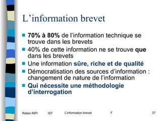 L’information brevet 70% à 80%  de l’information technique se trouve dans les brevets 40% de cette information ne se trouve  que  dans les brevets Une information   sûre, riche et de qualité Démocratisation des sources d’information : changement de nature de l’information Qui nécessite une méthodologie d’interrogation 