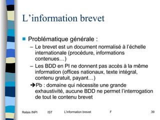 L’information brevet Problématique générale : Le brevet est un document normalisé à l’échelle internationale (procédure, informations contenues…) Les BDD en PI ne donnent pas accès à la même information (offices nationaux, texte intégral, contenu gratuit, payant…) Pb : domaine qui nécessite une grande exhaustivité, aucune BDD ne permet l’interrogation de tout le contenu brevet 