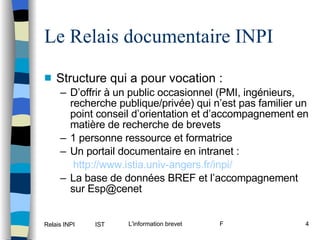 Le Relais documentaire INPI Structure qui a pour vocation : D’offrir à un public occasionnel (PMI, ingénieurs, recherche publique/privée) qui n’est pas familier un point conseil d’orientation et d’accompagnement en matière de recherche de brevets 1 personne ressource et formatrice Un portail documentaire en intranet :   http://www.istia.univ-angers.fr/inpi/ La base de données BREF et l’accompagnement sur Esp@cenet 
