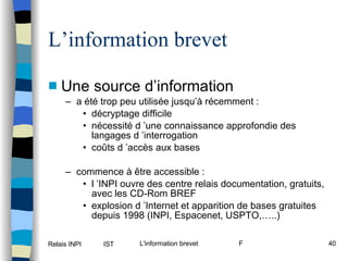 L’information brevet Une source d’information a été trop peu utilisée jusqu’à récemment : décryptage difficile nécessité d ’une connaissance approfondie des langages d ’interrogation coûts d ’accès aux bases commence à être accessible : l ’INPI ouvre des centre relais documentation, gratuits, avec les CD-Rom BREF explosion d ’Internet et apparition de bases gratuites depuis 1998 (INPI, Espacenet, USPTO,…..) 
