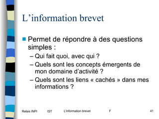 L’information brevet Permet de répondre à des questions simples : Qui fait quoi, avec qui ? Quels sont les concepts émergents de mon domaine d’activité ? Quels sont les liens « cachés » dans mes informations ? 