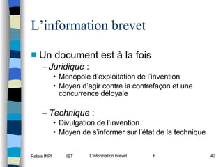 L’information brevet Un document est à la fois Juridique  :  Monopole d’exploitation de l’invention Moyen d’agir contre la contrefaçon et une concurrence déloyale Technique  : Divulgation de l’invention Moyen de s’informer sur l’état de la technique 