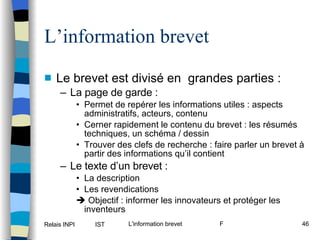 L’information brevet Le brevet est divisé en  grandes parties : La page de garde : Permet de repérer les informations utiles : aspects administratifs, acteurs, contenu Cerner rapidement le contenu du brevet : les résumés techniques, un schéma / dessin Trouver des clefs de recherche : faire parler un brevet à partir des informations qu’il contient Le texte d’un brevet :  La description Les revendications    Objectif : informer les innovateurs et protéger les inventeurs 