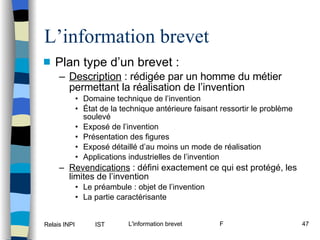 L’information brevet Plan type d’un brevet : Description  : rédigée par un homme du métier permettant la réalisation de l’invention Domaine technique de l’invention État de la technique antérieure faisant ressortir le problème soulevé Exposé de l’invention Présentation des figures Exposé détaillé d’au moins un mode de réalisation Applications industrielles de l’invention Revendications  : défini exactement ce qui est protégé, les limites de l’invention Le préambule : objet de l’invention La partie caractérisante 