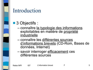 Introduction 3 Objectifs : connaître  la typologie des informations  exploitables en matière de  propriété industrielle connaître les  différentes sources d’informations brevets  (CD-Rom, Bases de données, Internet) savoir interroger  efficacement  ces différentes sources 