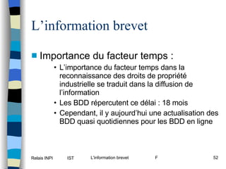 L’information brevet Importance du facteur temps : L’importance du facteur temps dans la reconnaissance des droits de propriété industrielle se traduit dans la diffusion de l’information Les BDD répercutent ce délai : 18 mois Cependant, il y aujourd’hui une actualisation des BDD quasi quotidiennes pour les BDD en ligne 