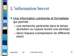 L’information brevet Une information cohérente et formalisée  qui permet : une recherche pertinente dans le temps (évolution ou rupture durant une période) dans l’espace (comparaison de différents pays) 