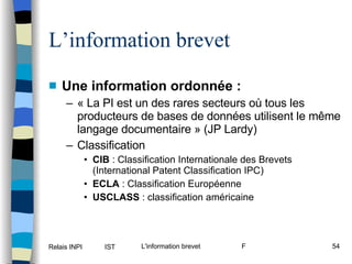 L’information brevet Une information ordonnée : « La PI est un des rares secteurs où tous les producteurs de bases de données utilisent le même langage documentaire » (JP Lardy) Classification CIB  : Classification Internationale des Brevets (International Patent Classification IPC) ECLA  : Classification Européenne USCLASS  : classification américaine 
