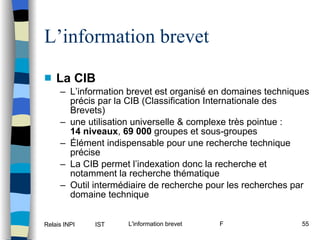 L’information brevet La CIB L’information brevet est organisé en domaines techniques précis par la CIB (Classification Internationale des Brevets)  une utilisation universelle & complexe très pointue : 14 niveaux ,  69 000  groupes et sous-groupes Élément indispensable pour une recherche technique précise La CIB permet l’indexation donc la recherche et notamment la recherche thématique Outil intermédiaire de recherche pour les recherches par domaine technique 
