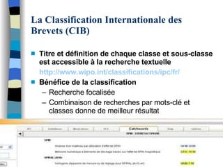 La Classification Internationale des Brevets (CIB) Titre et définition de chaque classe et sous-classe est accessible à la recherche textuelle http://www.wipo . int/classifications/ipc / fr / Bénéfice de la classification Recherche focalisée Combinaison de recherches par mots-clé et classes donne de meilleur résultat 