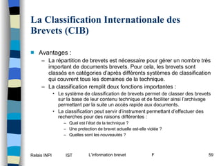 La Classification Internationale des Brevets (CIB) Avantages : La répartition de brevets est nécessaire pour gérer un nombre très important de documents brevets. Pour cela, les brevets sont classés en catégories d’après différents systèmes de classification qui couvrent tous les domaines de la technique. La classification remplit deux fonctions importantes : Le système de classification de brevets permet de classer des brevets sur la base de leur contenu technique et de faciliter ainsi l’archivage permettant par la suite un accès rapide aux documents. La classification peut servir d’instrument permettant d’effectuer des recherches pour des raisons différentes : Quel est l’état de la technique ? Une protection de brevet actuelle est-elle violée ? Quelles sont les nouveautés ? 