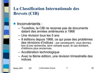 La Classification Internationale des Brevets (CIB) Inconvénients : Toutefois, la CIB ne recense pas de documents datant des années antérieures à 1968 Une révision tous les 5 ans 8 éditions depuis 1968, ce qui pose des problèmes des révisions d’indices :  par conséquent, vous devriez, lors d’une recherche, tenir compte aussi, le cas échéant, d’éditions plus anciennes. Accélération technologique Avec la 8ème édition, une révision trimestrielle des indices 