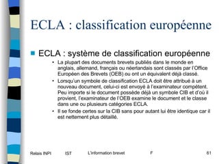 ECLA : classification européenne ECLA : système de classification européenne La plupart des documents brevets publiés dans le monde en anglais, allemand, français ou néerlandais sont classés par l’Office Européen des Brevets (OEB) ou ont un équivalent déjà classé. Lorsqu’un symbole de classification ECLA doit être attribué à un nouveau document, celui-ci est envoyé à l’examinateur compétent. Peu importe si le document possède déjà un symbole CIB et d’où il provient, l’examinateur de l’OEB examine le document et le classe dans une ou plusieurs catégories ECLA. Il se fonde certes sur la CIB sans pour autant lui être identique car il est nettement plus détaillé. 
