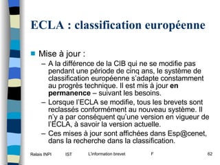 ECLA : classification européenne Mise à jour : A la différence de la CIB qui ne se modifie pas pendant une période de cinq ans, le système de classification européenne s’adapte constamment au progrès technique. Il est mis à jour  en permanence  – suivant les besoins. Lorsque l’ECLA se modifie, tous les brevets sont reclassés conformément au nouveau système. Il n’y a par conséquent qu’une version en vigueur de l’ECLA, à savoir la version actuelle. Ces mises à jour sont affichées dans Esp@cenet, dans la recherche dans la classification. 