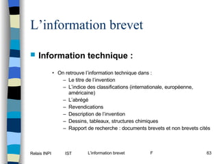 L’information brevet Information technique :   On retrouve l’information technique dans : Le titre de l’invention L’indice des classifications (internationale, européenne, américaine) L’abrégé Revendications Description de l’invention Dessins, tableaux, structures chimiques Rapport de recherche : documents brevets et non brevets cités 