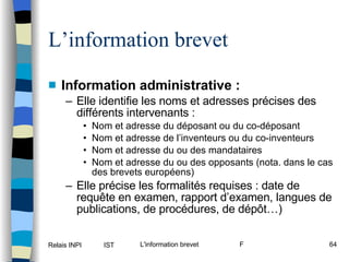 L’information brevet Information administrative : Elle identifie les noms et adresses précises des différents intervenants : Nom et adresse du déposant ou du co-déposant Nom et adresse de l’inventeurs ou du co-inventeurs Nom et adresse du ou des mandataires Nom et adresse du ou des opposants (nota. dans le cas des brevets européens) Elle précise les formalités requises : date de requête en examen, rapport d’examen, langues de publications, de procédures, de dépôt…) 