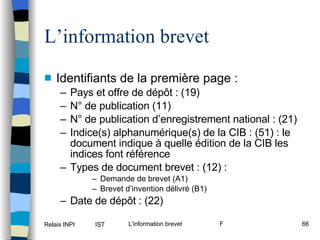 L’information brevet Identifiants de la première page : Pays et offre de dépôt : (19) N° de publication (11) N° de publication d’enregistrement national : (21) Indice(s) alphanumérique(s) de la CIB : (51) : le document indique à quelle édition de la CIB les indices font référence Types de document brevet : (12) :  Demande de brevet (A1) Brevet d’invention délivré (B1) Date de dépôt : (22) 
