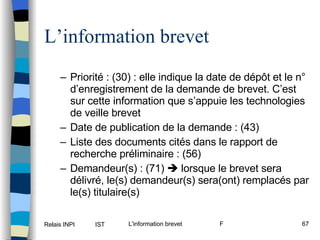 L’information brevet Priorité : (30) : elle indique la date de dépôt et le n° d’enregistrement de la demande de brevet. C’est sur cette information que s’appuie les technologies de veille brevet Date de publication de la demande : (43)  Liste des documents cités dans le rapport de recherche préliminaire : (56) Demandeur(s) : (71)    lorsque le brevet sera délivré, le(s) demandeur(s) sera(ont) remplacés par le(s) titulaire(s) 