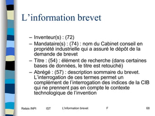 L’information brevet Inventeur(s) : (72) Mandataire(s) : (74) : nom du Cabinet conseil en propriété industrielle qui a assuré le dépôt de la demande de brevet Titre : (54) : élément de recherche (dans certaines bases de données, le titre est retouché) Abrégé : (57) : description sommaire du brevet. L’interrogation de ces termes permet un complément de l’interrogation des indices de la CIB qui ne prennent pas en compte le contexte technologique de l’invention 