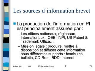 Les sources d’information brevet La production de l’information en PI est principalement assurée par : Les offices nationaux, régionaux, internationaux : OEB, INPI, US Patent & Trademark Office… Mission légale : produire, mettre à disposition et diffuser cette information sous différentes supports : fascicules, bulletin, CD-Rom, BDD, Internet 
