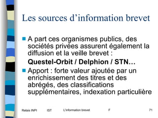 Les sources d’information brevet A part ces organismes publics, des sociétés privées assurent également la diffusion et la veille brevet :  Questel-Orbit / Delphion / STN… Apport : forte valeur ajoutée par un enrichissement des titres et des abrégés, des classifications supplémentaires, indexation particulière 