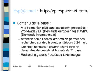 [email_address]  : http://ep.espacenet.com/ Contenu de la base : A la connexion plusieurs bases sont proposées : Worldwide / EP (Demande européenne) et WIPO (Demande internationale) Attention seule l’accès  Worldwide  permet des recherches sur des brevets antérieurs à 24 mois Données relatives à environ 45 millions de demandes de brevets et brevets de 71 pays Recherche gratuite / accès au texte intégral 