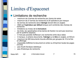 Limites d'Espacenet Limitations de recherche maximum de 4 termes de recherche par champ de saisie maximum de 21 termes de recherche et 20 opérateurs par masque les termes de recherche dans  l'abrégé  doivent être en anglais AND est  l'opérateur par défaut  lorsque sont combinés des champs de recherche limitations au niveau de la  troncature les tirets, les apostrophes et les barres de fraction ne sont pas reconnus par le système (espace) il n'est pas possible d'effectuer une recherche entre deux dates il manque, à certains documents,  l'abrégé  ou le  titre  en anglais, et l’ECLA maximum de 500 documents trouvés affichés par groupes de 10 à la fois en affichage impossible d'afficher le document en entier ou d'imprimer toutes les pages à la fois pas d'outil d'analyse statistique pas d'historique de recherche 