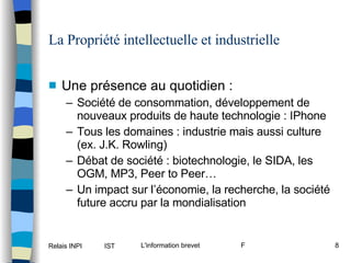 La Propriété intellectuelle et industrielle Une présence au quotidien : Société de consommation, développement de nouveaux produits de haute technologie : IPhone Tous les domaines : industrie mais aussi culture (ex. J.K. Rowling) Débat de société : biotechnologie, le SIDA, les OGM, MP3, Peer to Peer… Un impact sur l’économie, la recherche, la société future accru par la mondialisation 