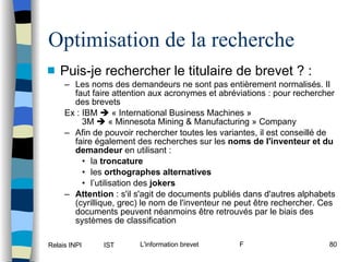 Optimisation de la recherche Puis-je rechercher le titulaire de brevet ? : Les noms des demandeurs ne sont pas entièrement normalisés. Il faut faire attention aux acronymes et abréviations : pour rechercher des brevets  Ex : IBM    « International Business Machines »   3M    « Minnesota Mining & Manufacturing » Company  Afin de pouvoir rechercher toutes les variantes, il est conseillé de faire également des recherches sur les  noms de l'inventeur et du demandeur  en utilisant : la  troncature   les  orthographes alternatives l’utilisation des  jokers Attention  : s'il s'agit de documents publiés dans d'autres alphabets (cyrillique, grec) le nom de l'inventeur ne peut être rechercher. Ces documents peuvent néanmoins être retrouvés par le biais des systèmes de classification 