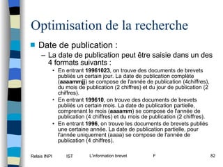 Optimisation de la recherche Date de publication : La date de publication peut être saisie dans un des 4 formats suivants : En entrant  19961023 , on trouve des documents de brevets publiés un certain jour. La date de publication complète ( aaaammjj ) se compose de l'année de publication (4chiffres), du mois de publication (2 chiffres) et du jour de publication (2 chiffres). En entrant  199610 , on trouve des documents de brevets publiés un certain mois. La date de publication partielle, comprenant le mois ( aaaamm ) se compose de l'année de publication (4 chiffres) et du mois de publication (2 chiffres). En entrant  1996 , on trouve les documents de brevets publiés une certaine année. La date de publication partielle, pour l'année uniquement (aaaa) se compose de l'année de publication (4 chiffres). 