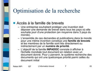 Optimisation de la recherche Accès à la famille de brevets Une entreprise souhaitant protéger une invention doit déposer une demande de brevet dans tous les pays où elle souhaite jouir d'une protection (en moyenne dans 3 pays du monde).  L'ensemble de ces demandes et publications dans le monde pour une même invention constitue une  famille de brevets  et les membres de la famille sont liés directement ou indirectement par un  numéro de priorité .  L’objectif de la famille  INPADOC  consiste à afficher à l'échelle mondiale tout document en relation avec un document donné. Pour y parvenir, le système recherche des documents qui ont une quelconque priorité parmi celles du document   initial 