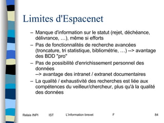 Limites d'Espacenet Manque d'information sur le statut (rejet, déchéance, délivrance, …), même si efforts Pas de fonctionnalités de recherche avancées (troncature, tri statistique, bibliométrie, …) --> avantage des BDD "pro" Pas de possibilité d'enrichissement personnel des données --> avantage des intranet / extranet documentaires La qualité / exhaustivité des recherches est liée aux compétences du veilleur/chercheur, plus qu'à la qualité des données 