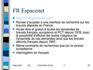 FR Espacenet http://fr.espacenet. com Permet d’accéder à une interface de recherche sur les brevets déposés en France Accès libre et gratuit à toutes les demandes de brevets français, européens et PCT depuis 1978, avec la possibilité d'afficher les textes intégraux de l'ensemble de ces demandes ainsi que les brevets délivrés français depuis 1997.  Même contrainte de recherches que sur la version européenne Interrogation en français 
