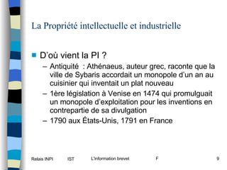 La Propriété intellectuelle et industrielle D’où vient la PI ? Antiquité  : Athénaeus, auteur grec, raconte que la ville de Sybaris accordait un monopole d’un an au cuisinier qui inventait un plat nouveau 1ère législation à Venise en 1474 qui promulguait un monopole d’exploitation pour les inventions en contrepartie de sa divulgation 1790 aux États-Unis, 1791 en France 