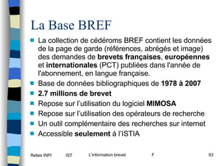 La collection de cédéroms BREF contient les données de la page de garde (références, abrégés et image) des demandes de  brevets françaises ,  européennes  et  internationales  (PCT) publiées dans l'année de l'abonnement, en langue française. Base de données bibliographiques de  1978 à 2007 2.7 millions de brevet Repose sur l’utilisation du logiciel  MIMOSA Repose sur l’utilisation des opérateurs de recherche Un outil complémentaire des recherches sur internet Accessible  seulement  à l’ISTIA La Base BREF 