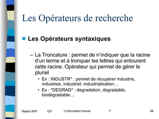 Les Opérateurs syntaxiques La Troncature : permet de n’indiquer que la racine d’un terme et à tronquer les lettres qui entourent cette racine. Opérateur qui permet de gérer le pluriel Ex : INDUSTR* : permet de récupérer industrie, industries, industriel, industrialisation… Ex : *DEGRAD* : degradation, degradable, biodégradable… Les Opérateurs de recherche 