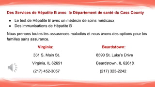 Des Services de Hépatite B avec le Département de santé du Cass County
● Le test de Hépatite B avec un médecin de soins médicaux
● Des immunisations de Hépatite B
Nous prenons toutes les assurances maladies et nous avons des options pour les
familles sans assurance.
Virginia: Beardstown:
331 S. Main St. 8590 St. Luke’s Drive
Virginia, IL 62691 Beardstown, IL 62618
(217) 452-3057 (217) 323-2242
 