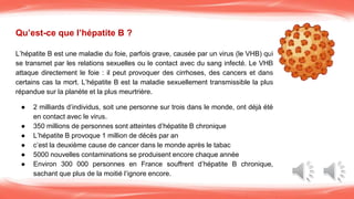 Qu’est-ce que l’hépatite B ?
L’hépatite B est une maladie du foie, parfois grave, causée par un virus (le VHB) qui
se transmet par les relations sexuelles ou le contact avec du sang infecté. Le VHB
attaque directement le foie : il peut provoquer des cirrhoses, des cancers et dans
certains cas la mort. L’hépatite B est la maladie sexuellement transmissible la plus
répandue sur la planète et la plus meurtrière.
● 2 milliards d’individus, soit une personne sur trois dans le monde, ont déjà été
en contact avec le virus.
● 350 millions de personnes sont atteintes d’hépatite B chronique
● L’hépatite B provoque 1 million de décès par an
● c’est la deuxième cause de cancer dans le monde après le tabac
● 5000 nouvelles contaminations se produisent encore chaque année
● Environ 300 000 personnes en France souffrent d’hépatite B chronique,
sachant que plus de la moitié l’ignore encore.
 