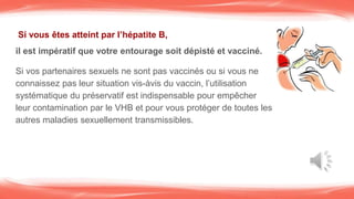 Si vous êtes atteint par l’hépatite B,
il est impératif que votre entourage soit dépisté et vacciné.
Si vos partenaires sexuels ne sont pas vaccinés ou si vous ne
connaissez pas leur situation vis-àvis du vaccin, l’utilisation
systématique du préservatif est indispensable pour empêcher
leur contamination par le VHB et pour vous protéger de toutes les
autres maladies sexuellement transmissibles.
 