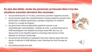 En plus des bébés, toutes les personnes se trouvant dans l’une des
situations suivantes devraient être vaccinées :
● les pré-adolescents (11-13 ans), avant leurs premiers rapports sexuels ;
● les personnes ayant des comportements à risque (rapports sexuels sans
préservatif, multiples partenaires, partage d’aiguilles, du matériel
lorsqu’il y a usage de drogue) ;
● les personnes immuno déprimées (patients soumis à une
chimiothérapie, hémodialysés, malades du sida...) contaminées par le
VHB développent une hépatite chronique dans 40% des cas. La
découverte d’une hépatite aiguë ou chronique doit amener à faire
dépister et vacciner l’entourage ;
● les personnes habitant ou voyageant dans des régions ayant des taux
élevés d’infection à VHB (Afrique, Asie, Amérique du Sud, Europe de
l’Est) ;
● les professionnels de santé.
 