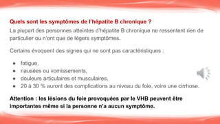 Quels sont les symptômes de l’hépatite B chronique ?
La plupart des personnes atteintes d’hépatite B chronique ne ressentent rien de
particulier ou n’ont que de légers symptômes.
Certains évoquent des signes qui ne sont pas caractéristiques :
● fatigue,
● nausées ou vomissements,
● douleurs articulaires et musculaires.
● 20 à 30 % auront des complications au niveau du foie, voire une cirrhose.
Attention : les lésions du foie provoquées par le VHB peuvent être
importantes même si la personne n’a aucun symptôme.
 