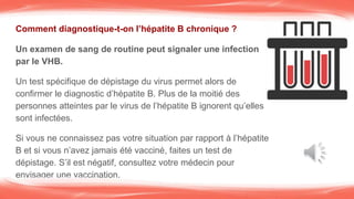 Comment diagnostique-t-on l’hépatite B chronique ?
Un examen de sang de routine peut signaler une infection
par le VHB.
Un test spécifique de dépistage du virus permet alors de
confirmer le diagnostic d’hépatite B. Plus de la moitié des
personnes atteintes par le virus de l’hépatite B ignorent qu’elles
sont infectées.
Si vous ne connaissez pas votre situation par rapport à l’hépatite
B et si vous n’avez jamais été vacciné, faites un test de
dépistage. S’il est négatif, consultez votre médecin pour
envisager une vaccination.
 