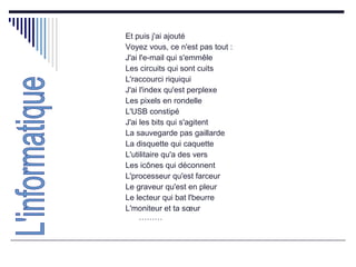 Et puis j'ai ajouté  Voyez vous, ce n'est pas tout :  J'ai l'e-mail qui s'emmêle  Les circuits qui sont cuits  L'raccourci riquiqui  J'ai l'index qu'est perplexe  Les pixels en rondelle  L'USB constipé  J'ai les bits qui s'agitent  La sauvegarde pas gaillarde  La disquette qui caquette  L'utilitaire qu'a des vers  Les icônes qui déconnent  L'processeur qu'est farceur  Le graveur qu'est en pleur  Le lecteur qui bat l'beurre  L'moniteur et ta sœur ……… L'informatique 