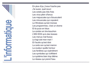 En plus d'ça, j'vous l'cache pas  J'ai aussi, quel souci  Les octets pas très frais  Les virus plein d'tonus  Les majuscules qui s'bousculent  Les minuscules qui copulent  Le Windows qu'est morose  Les programmes, c'est un drame  Et la puce en lotus  Le cordon en tire-bouchon  L'MS DOS qu'a des bosses  Les menus mal foutus  Le logi-ciel mon mari !  Et l'audio qu'est idiot  La carte son qu'est marron  La couleur quelle horreur  Les fenêtres qui s'pénètrent  Les symboles qui s'affolent  Le système bien trop blême  Le réseau qui prend l'eau  L'informatique 