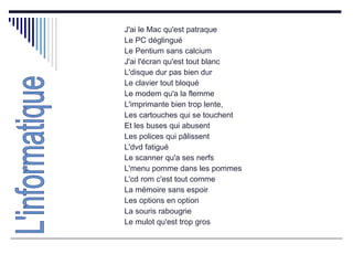 J'ai le Mac qu'est patraque  Le PC déglingué  Le Pentium sans calcium  J'ai l'écran qu'est tout blanc  L'disque dur pas bien dur  Le clavier tout bloqué  Le modem qu'a la flemme  L'imprimante bien trop lente,  Les cartouches qui se touchent  Et les buses qui abusent  Les polices qui pâlissent  L'dvd fatigué  Le scanner qu'a ses nerfs  L'menu pomme dans les pommes  L'cd rom c'est tout comme  La mémoire sans espoir  Les options en option  La souris rabougrie  Le mulot qu'est trop gros  L'informatique 